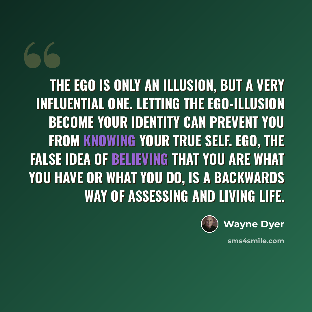 “The ego is only an illusion, but a very influential one. Letting the ego-illusion become your identity can prevent you from knowing your true self. Ego, the false idea of believing that you are what you have or what you do, is a backwards way of assessing and living life.” quote by Wayne Dyer