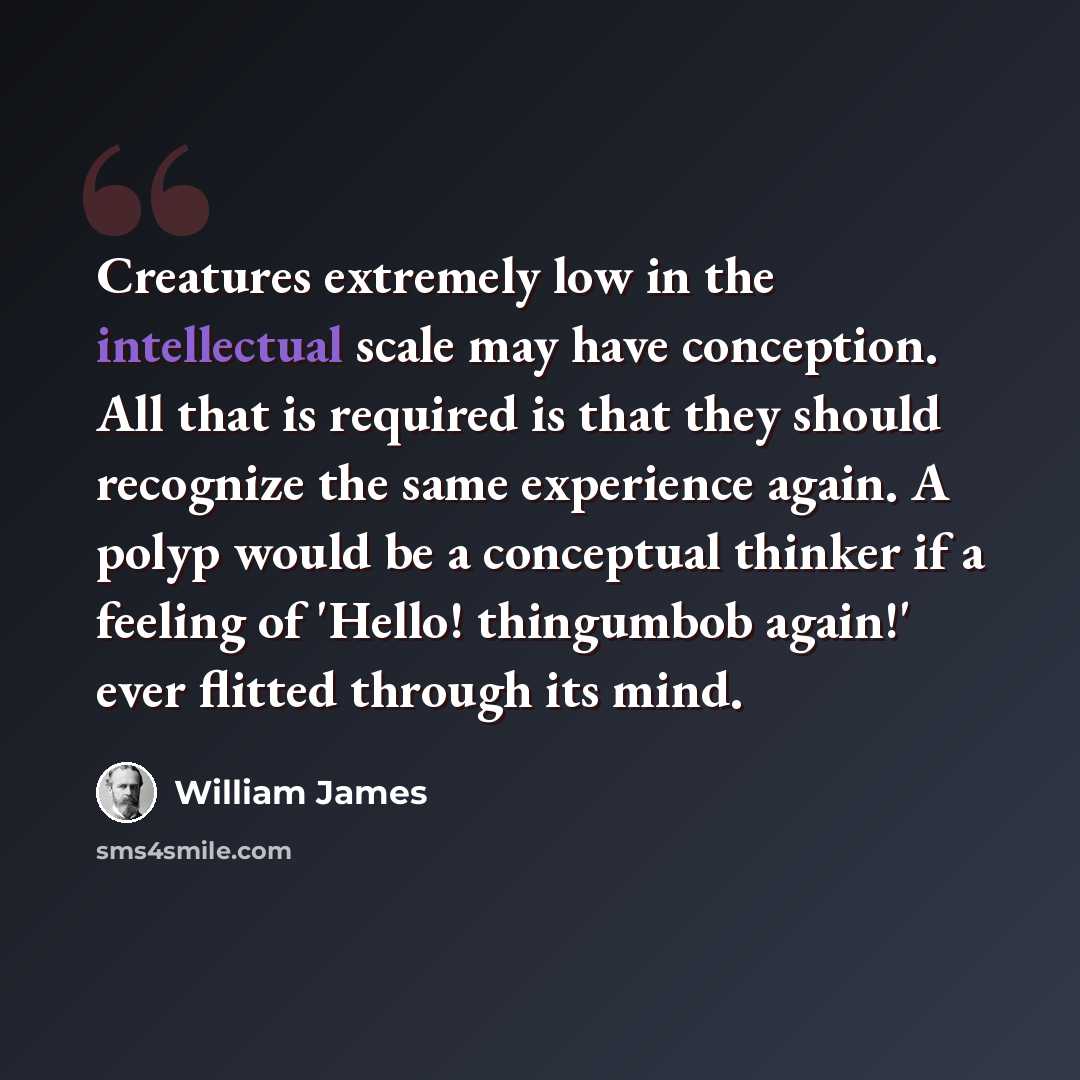 “Creatures extremely low in the intellectual scale may have conception. All that is required is that they should recognize the same experience again. A polyp would be a conceptual thinker if a feeling of 'Hello! thingumbob again!' ever flitted through its mind.” quote by William James