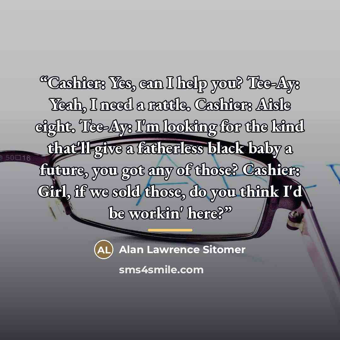 “Cashier: Yes, can I help you? Tee-Ay: Yeah, I need a rattle. Cashier: Aisle eight. Tee-Ay: I'm looking for the kind that'll give a fatherless black baby a future, you got any of those? Cashier: Girl, if we sold those, do you think I'd be workin' here?” quote by Alan Lawrence Sitomer