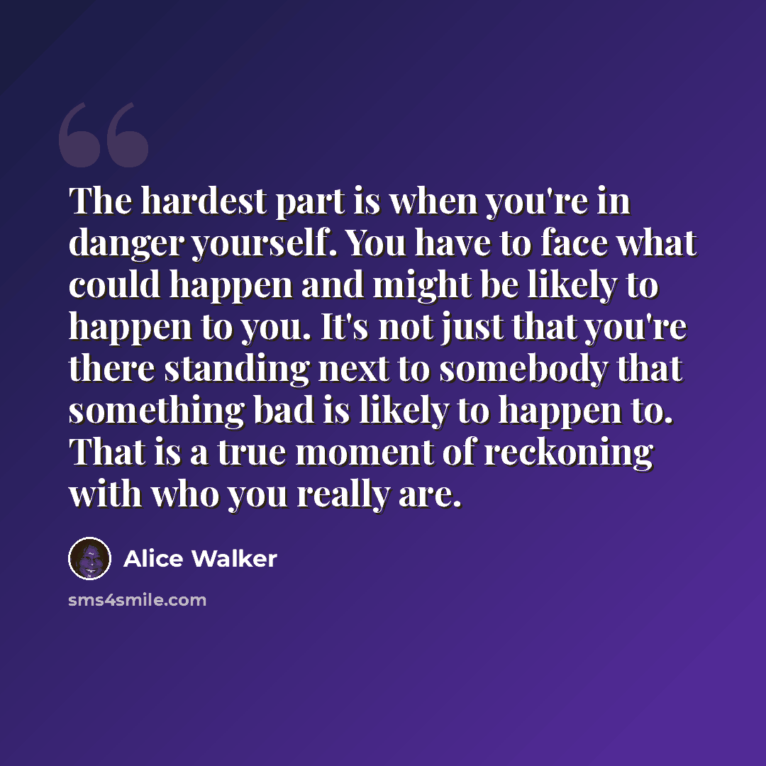 “The hardest part is when you're in danger yourself. You have to face what could happen and might be likely to happen to you. It's not just that you're there standing next to somebody that something bad is likely to happen to. That is a true moment of reckoning with who you really are.” quote by Alice Walker
