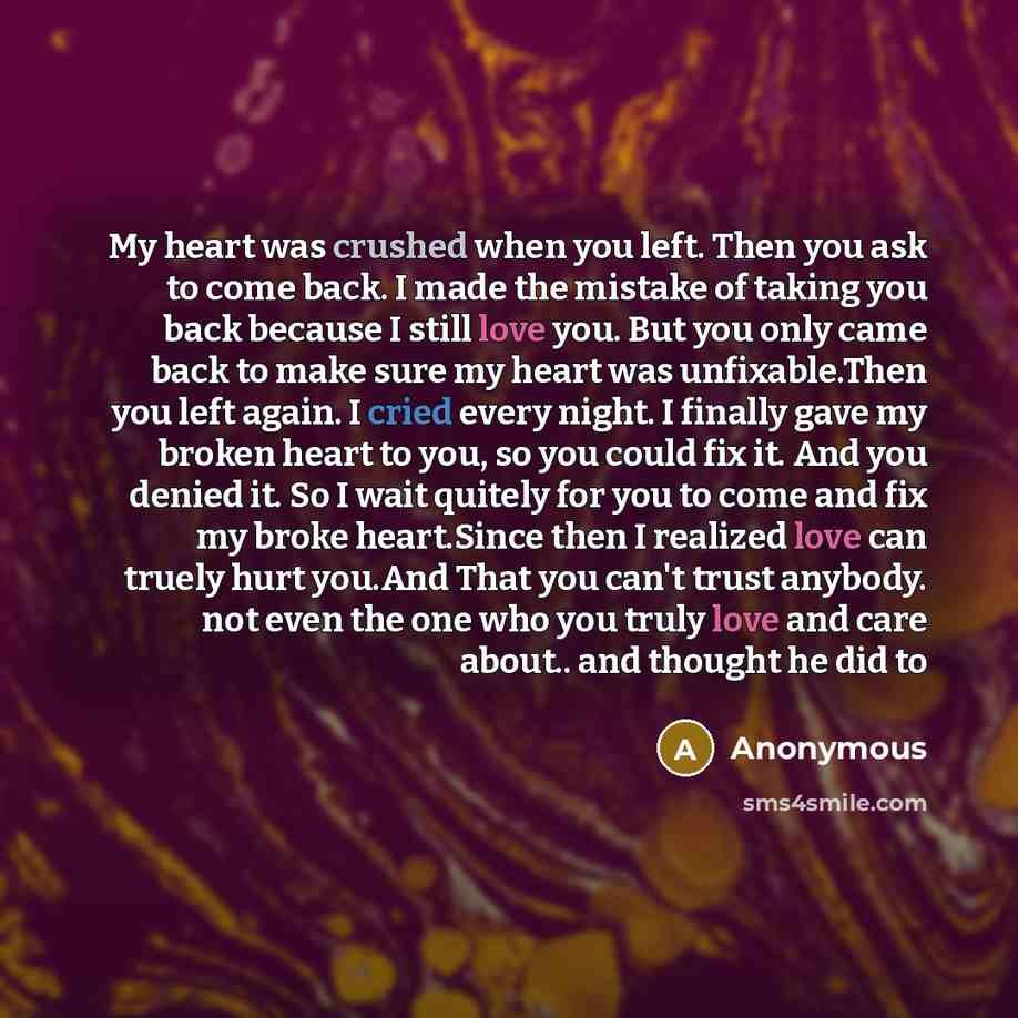 “My heart was crushed when you left. Then you ask to come back. I made the mistake of taking you back because I still love you. But you only came back to make sure my heart was unfixable.Then you left again. I cried every night. I finally gave my broken heart to you, so you could fix it. And you…” quote by Anonymous