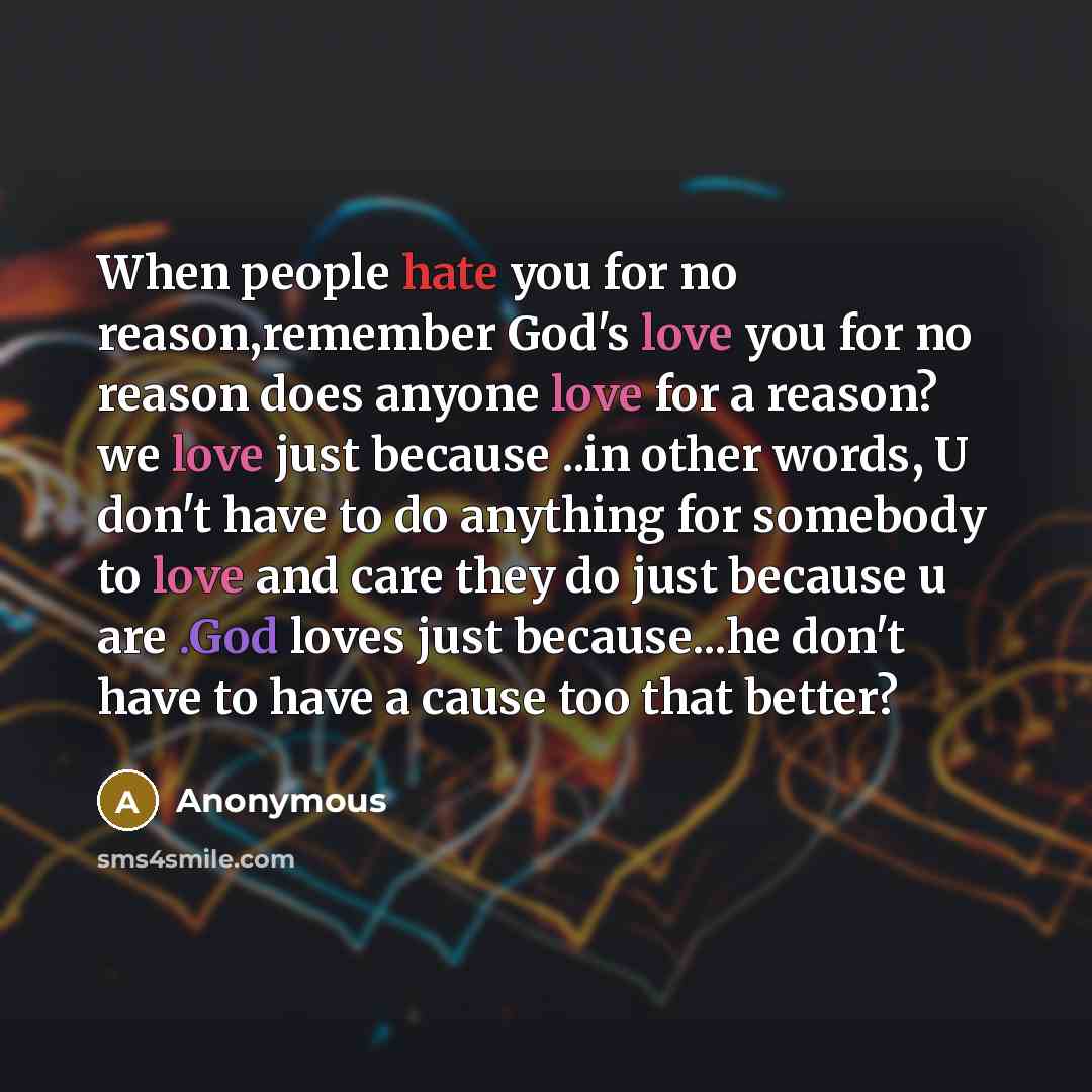 “When people hate you for no reason,remember God's love you for no reason does anyone love for a reason? we love just because ..in other words, U don't have to do anything for somebody to love and care they do just because u are .God loves just because...he don't have to have a cause too that better?” quote by Anonymous