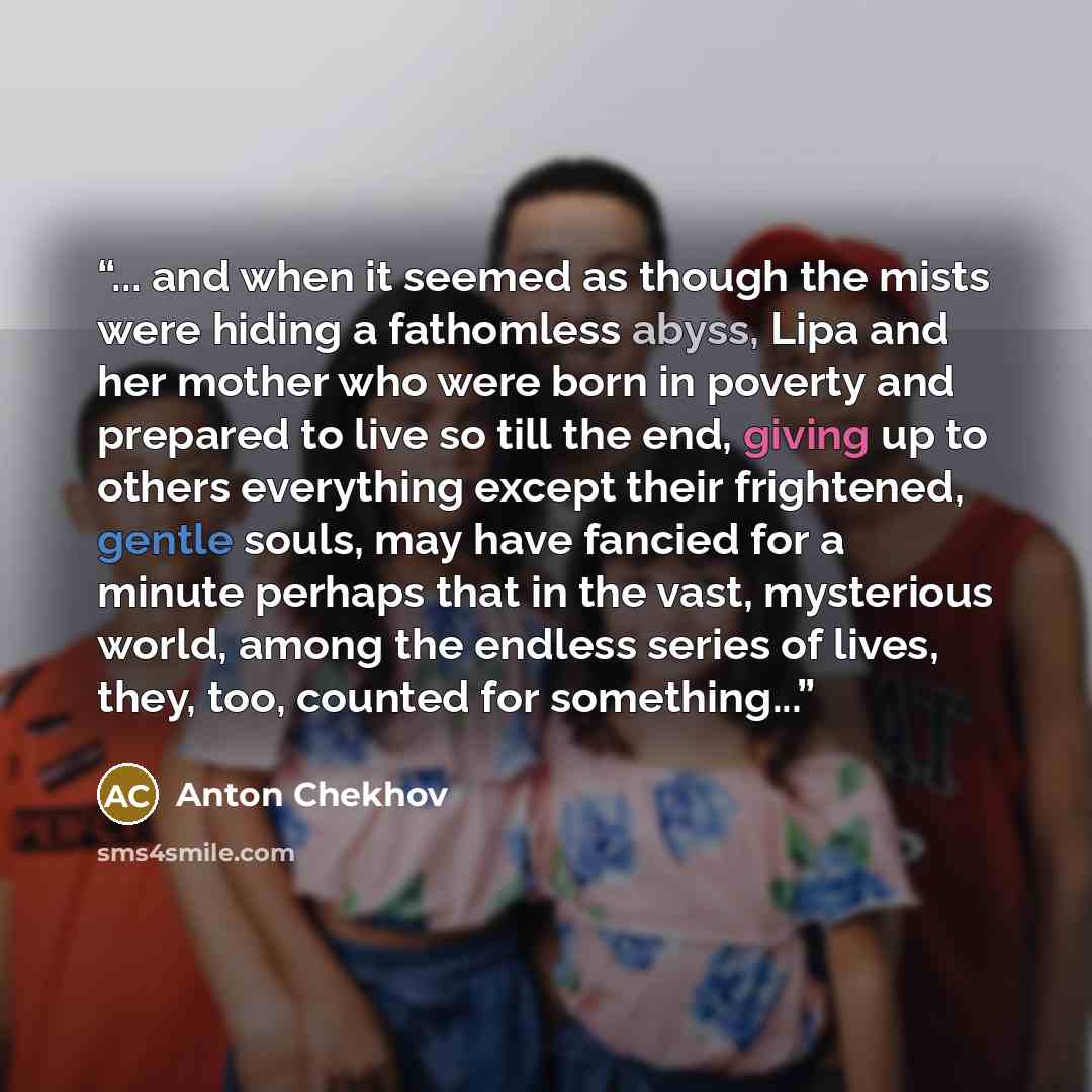 “... and when it seemed as though the mists were hiding a fathomless abyss, Lipa and her mother who were born in poverty and prepared to live so till the end, giving up to others everything except their frightened, gentle souls, may have fancied for a minute perhaps that in the vast, mysterious…” quote by Anton Chekhov