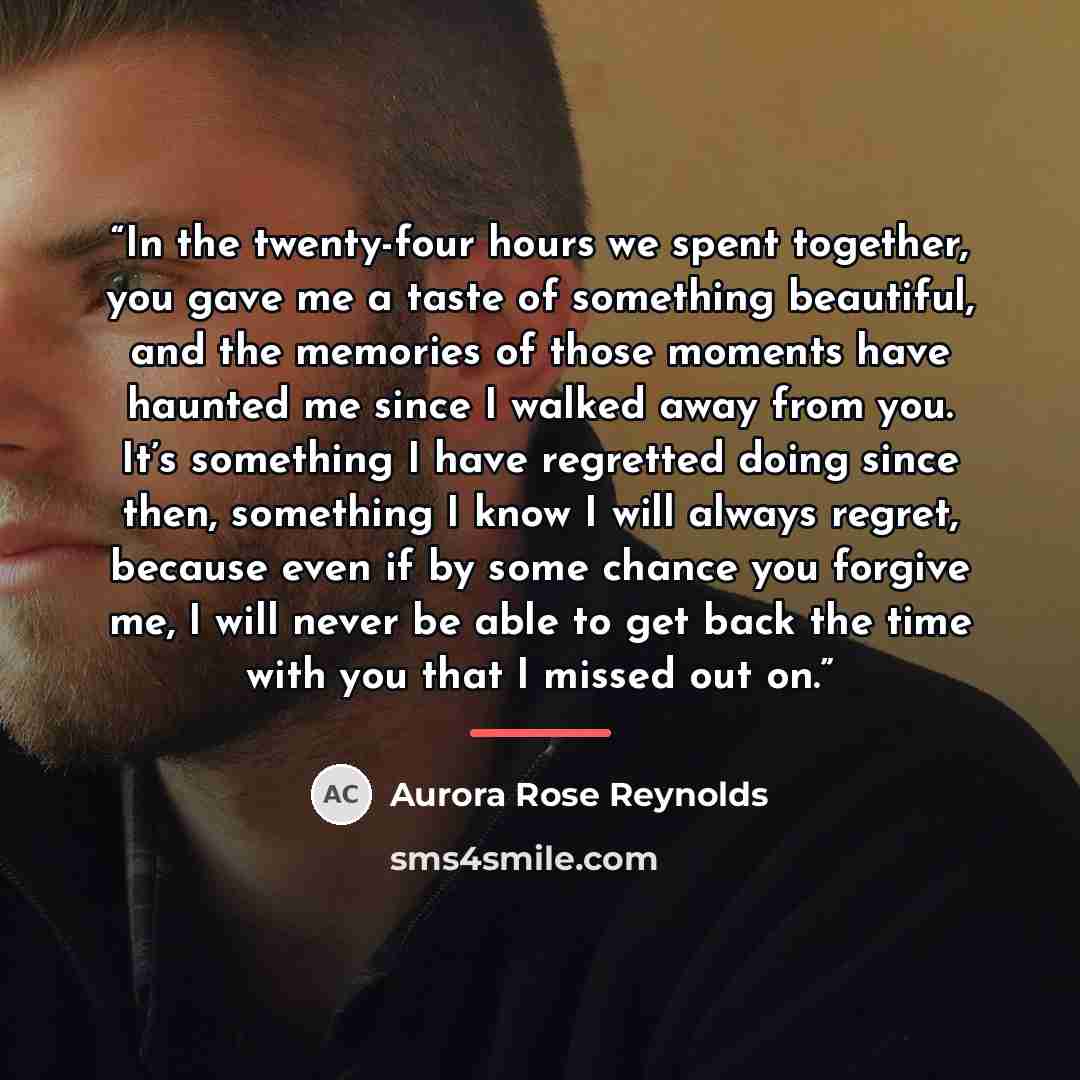 “In the twenty-four hours we spent together, you gave me a taste of something beautiful, and the memories of those moments have haunted me since I walked away from you. It’s something I have regretted doing since then, something I know I will always regret, because even if by some chance you…” quote by Aurora Rose Reynolds