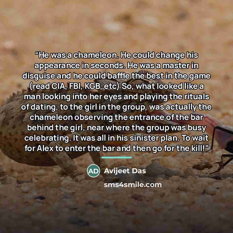 “He was a chameleon. He could change his appearance in seconds. He was a master in disguise and he could baffle the best in the game (read CIA, FBI, KGB, etc) So, what looked like a man looking into her eyes and playing the rituals of dating, to the girl in the group, was actually the chameleon…” quote by Avijeet Das
