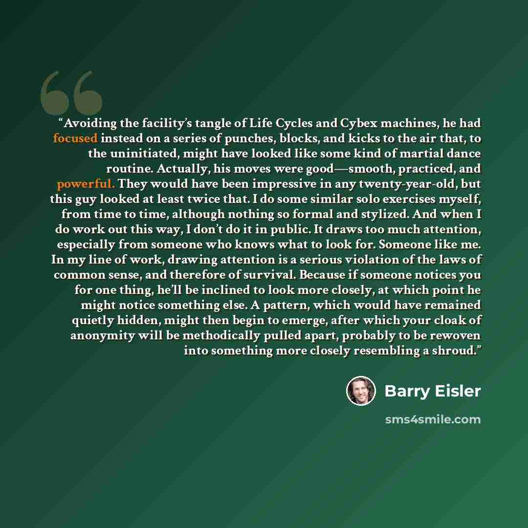 “Avoiding the facility’s tangle of Life Cycles and Cybex machines, he had focused instead on a series of punches, blocks, and kicks to the air that, to the uninitiated, might have looked like some kind of martial dance routine. Actually, his moves were good—smooth, practiced, and powerful. They…” quote by Barry Eisler