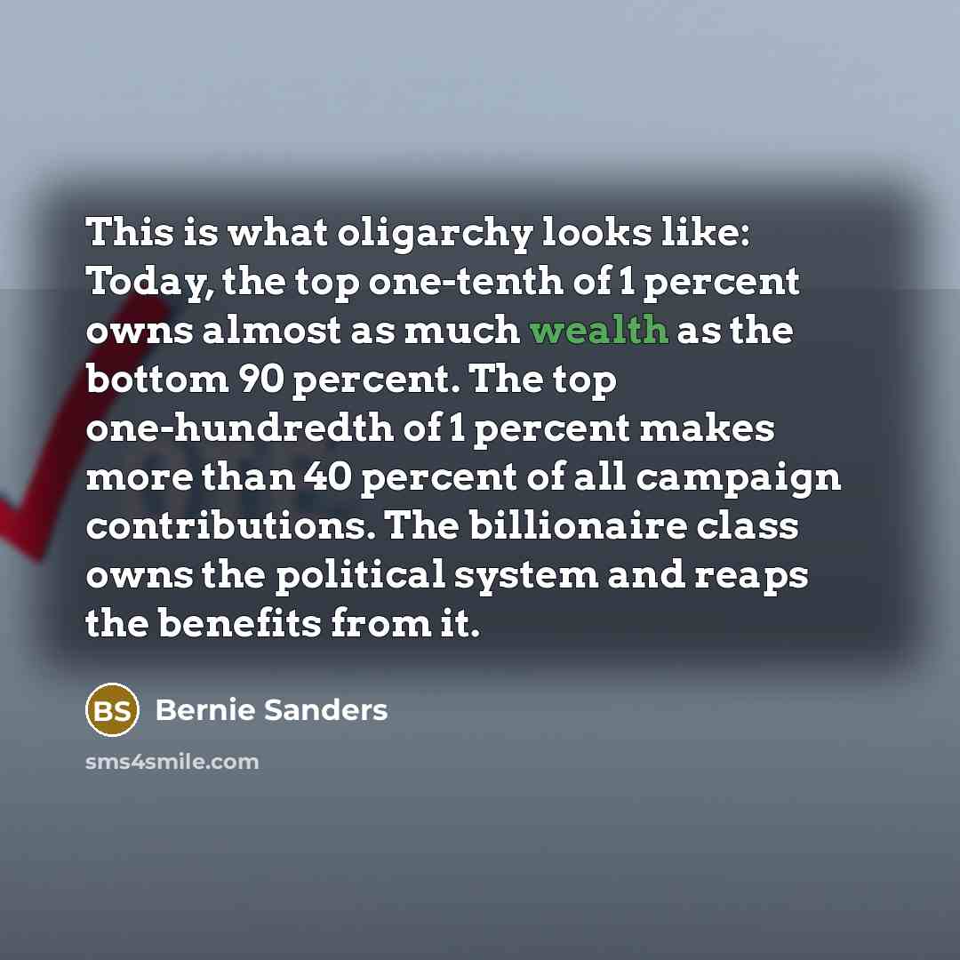 “This is what oligarchy looks like: Today, the top one-tenth of 1 percent owns almost as much wealth as the bottom 90 percent. The top one-hundredth of 1 percent makes more than 40 percent of all campaign contributions. The billionaire class owns the political system and reaps the benefits from it.” quote by Bernie Sanders