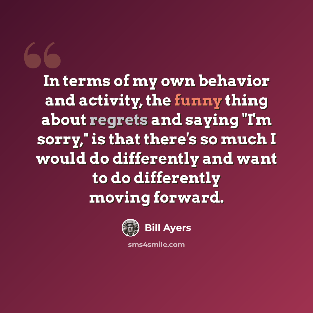 “In terms of my own behavior and activity, the funny thing about regrets and saying "I'm sorry," is that there's so much I would do differently and want to do differently moving forward.” quote by Bill Ayers