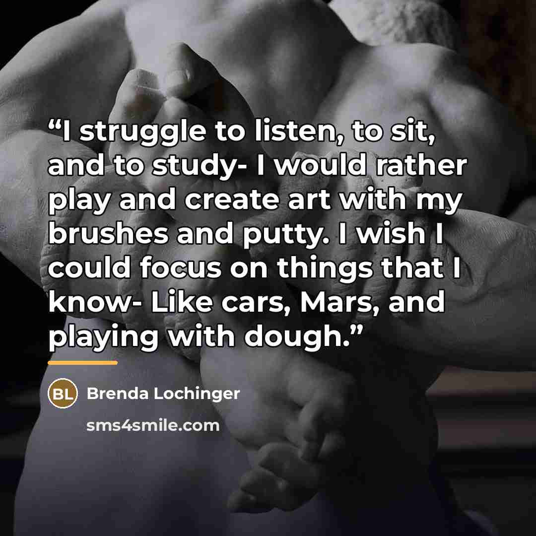 “I struggle to listen, to sit, and to study- I would rather play and create art with my brushes and putty. I wish I could focus on things that I know- Like cars, Mars, and playing with dough.” quote by Brenda Lochinger