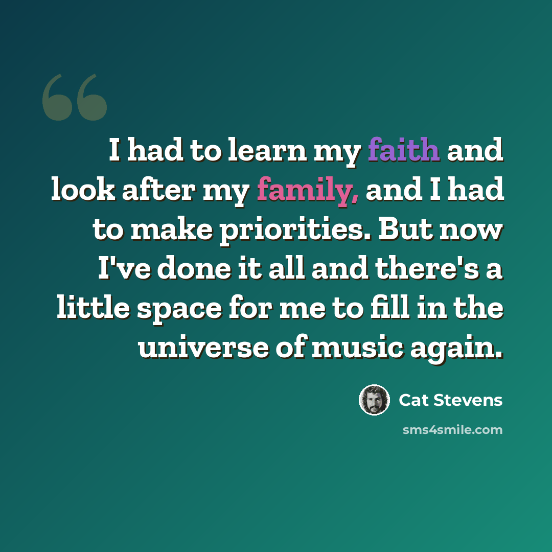 “I had to learn my faith and look after my family, and I had to make priorities. But now I've done it all and there's a little space for me to fill in the universe of music again.” quote by Cat Stevens