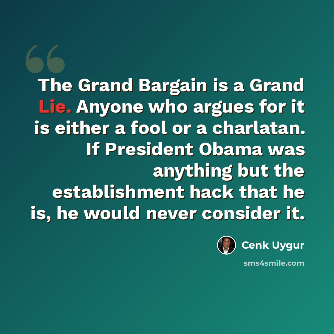 “The Grand Bargain is a Grand Lie. Anyone who argues for it is either a fool or a charlatan. If President Obama was anything but the establishment hack that he is, he would never consider it.” quote by Cenk Uygur