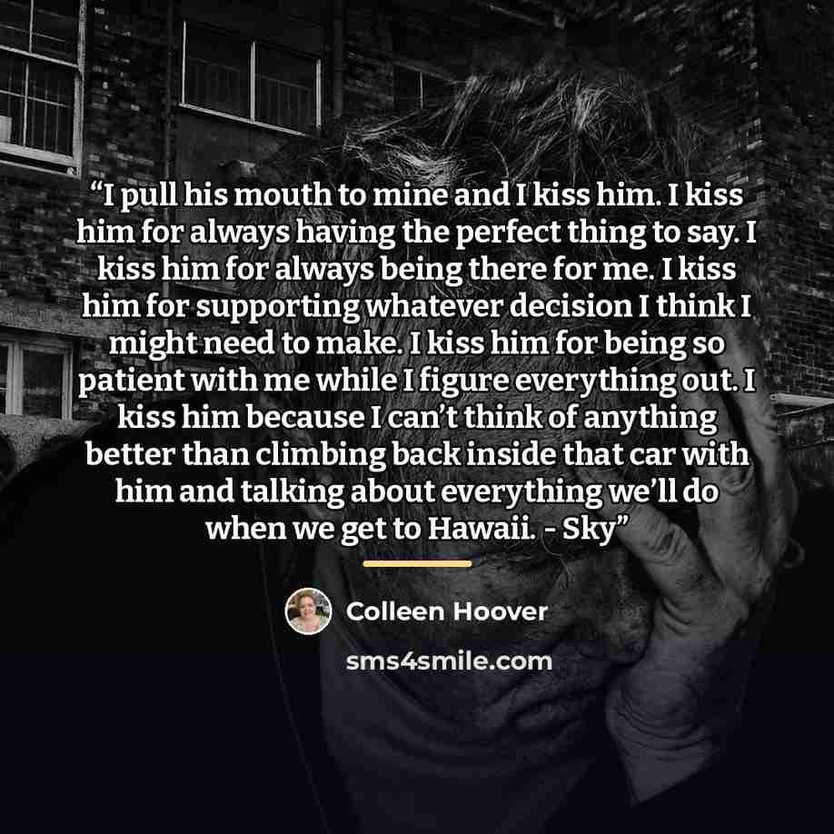 “I pull his mouth to mine and I kiss him. I kiss him for always having the perfect thing to say. I kiss him for always being there for me. I kiss him for supporting whatever decision I think I might need to make. I kiss him for being so patient with me while I figure everything out. I kiss him…” quote by Colleen Hoover