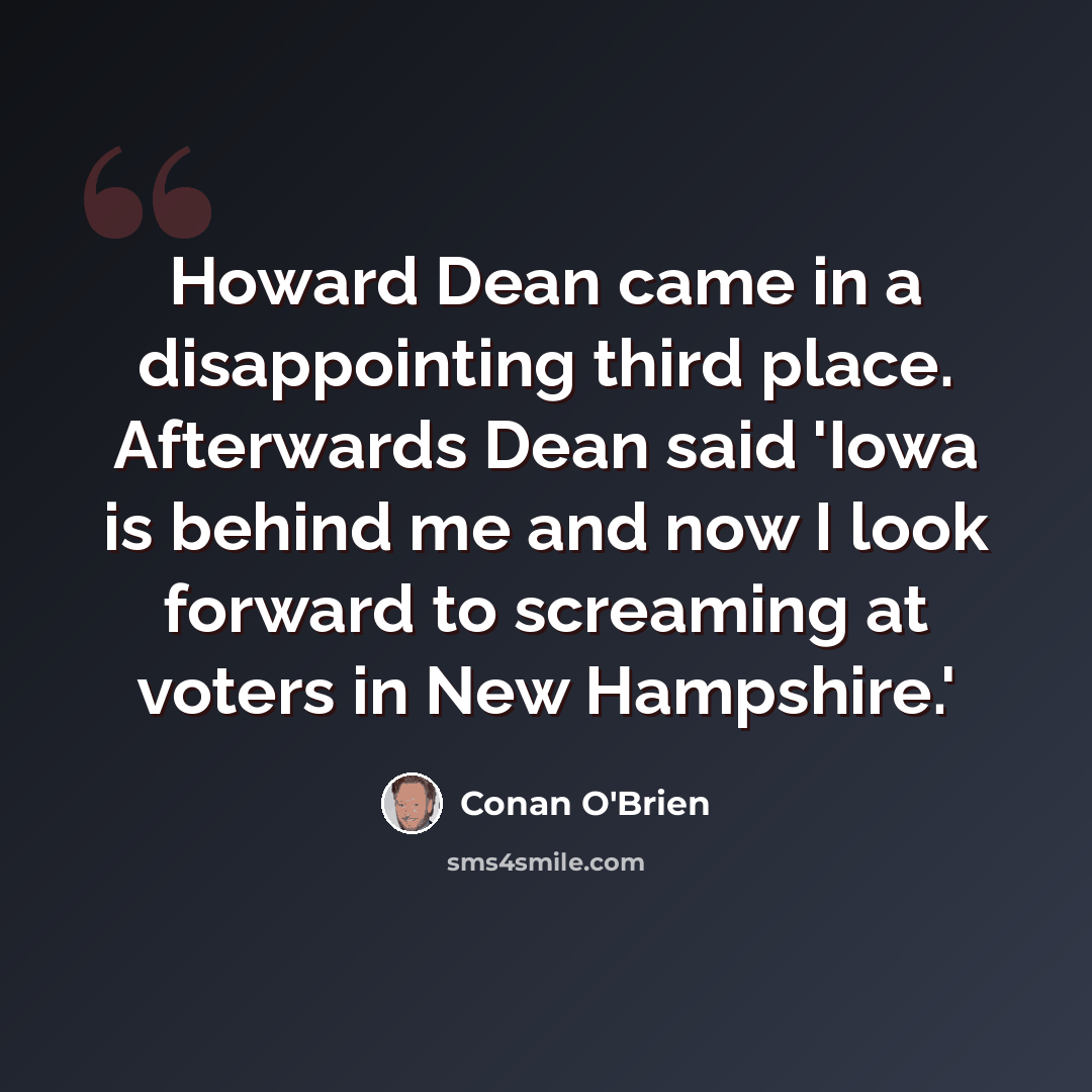 “Howard Dean came in a disappointing third place. Afterwards Dean said 'Iowa is behind me and now I look forward to screaming at voters in New Hampshire.'” quote by Conan O'Brien