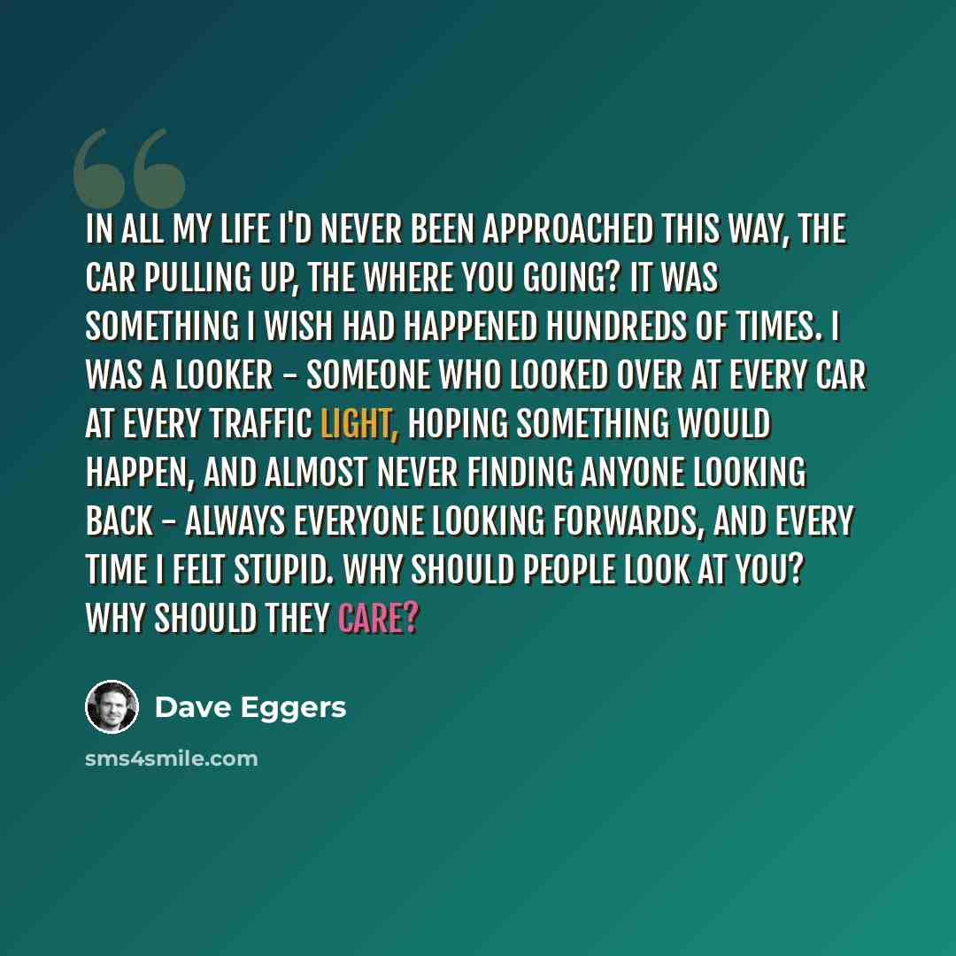 “In all my life I'd never been approached this way, the car pulling up, the Where you going? It was something I wish had happened hundreds of times. I was a looker - someone who looked over at every car at every traffic light, hoping something would happen, and almost never finding anyone looking…” quote by Dave Eggers