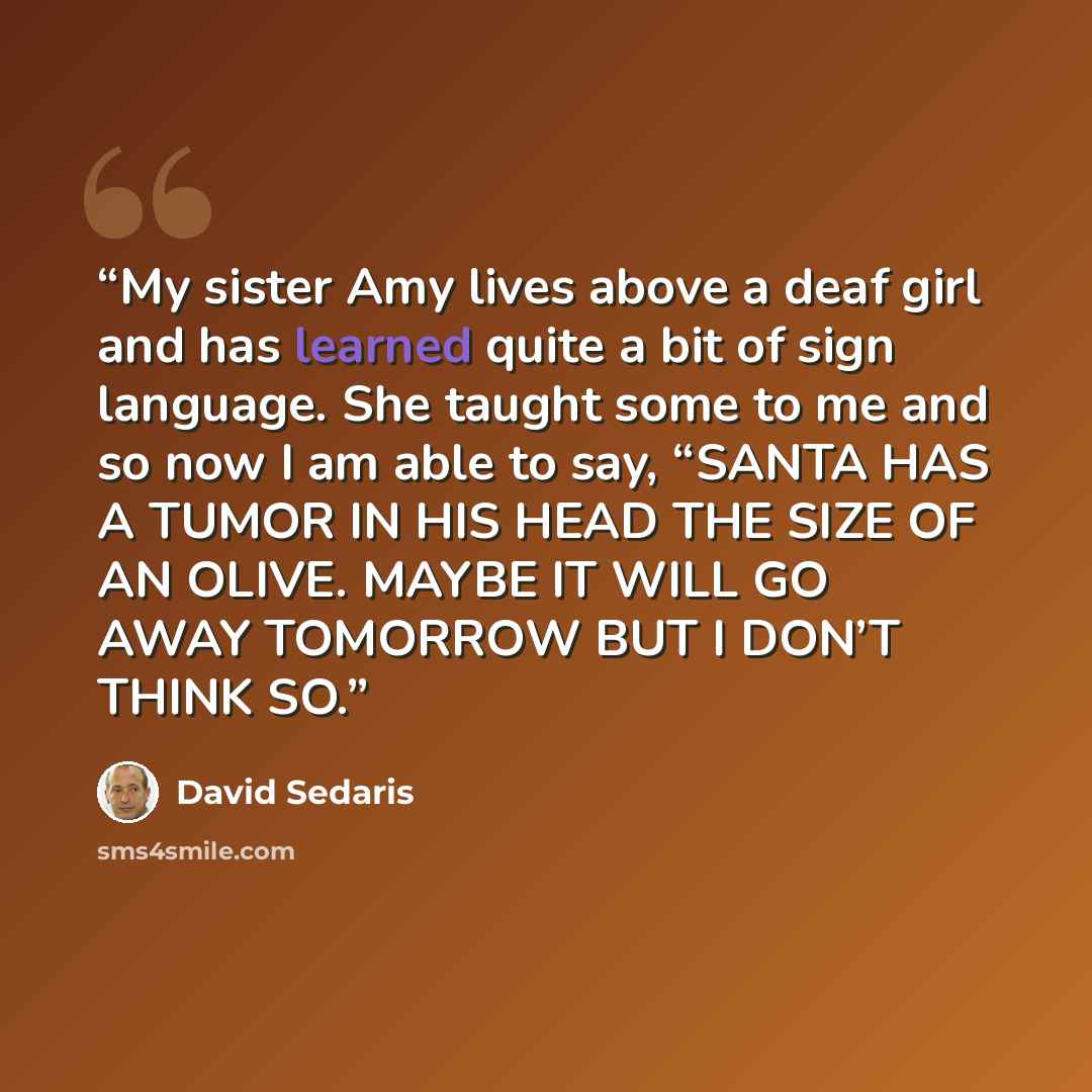“My sister Amy lives above a deaf girl and has learned quite a bit of sign language. She taught some to me and so now I am able to say, “SANTA HAS A TUMOR IN HIS HEAD THE SIZE OF AN OLIVE. MAYBE IT WILL GO AWAY TOMORROW BUT I DON’T THINK SO.” quote by David Sedaris