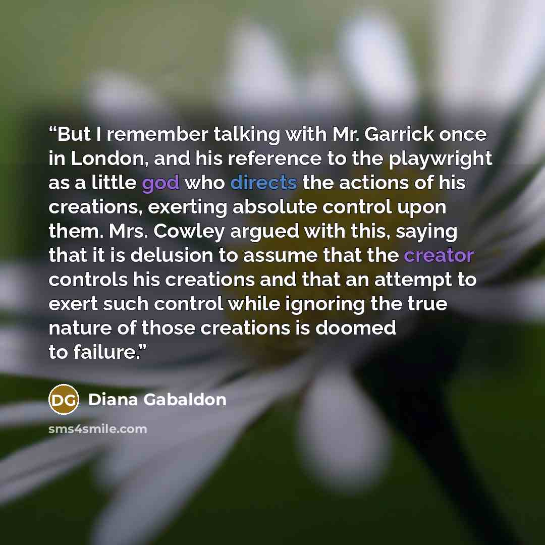“But I remember talking with Mr. Garrick once in London, and his reference to the playwright as a little god who directs the actions of his creations, exerting absolute control upon them. Mrs. Cowley argued with this, saying that it is delusion to assume that the creator controls his creations and…” quote by Diana Gabaldon