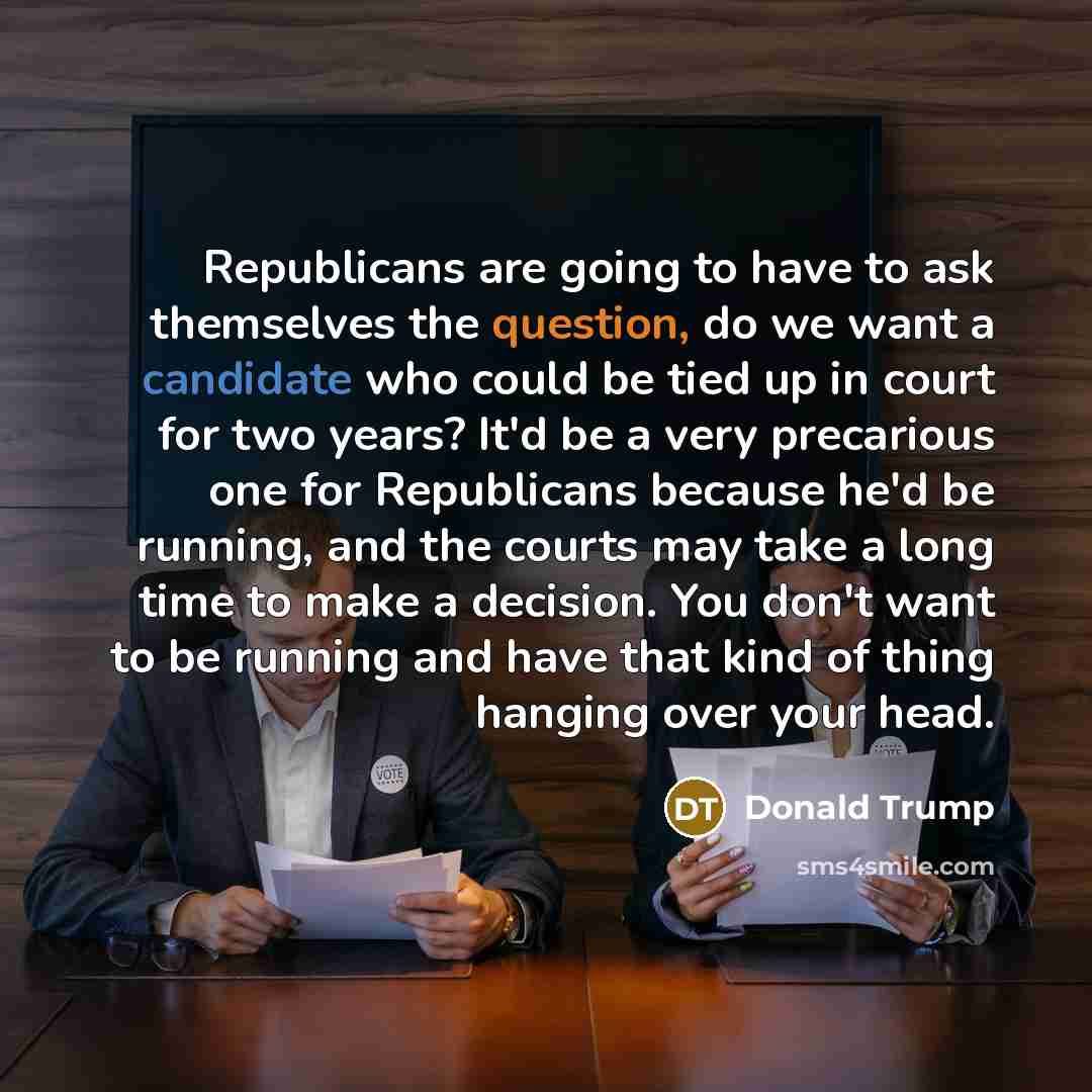 “Republicans are going to have to ask themselves the question, do we want a candidate who could be tied up in court for two years? It'd be a very precarious one for Republicans because he'd be running, and the courts may take a long time to make a decision. You don't want to be running and have…” quote by Donald Trump