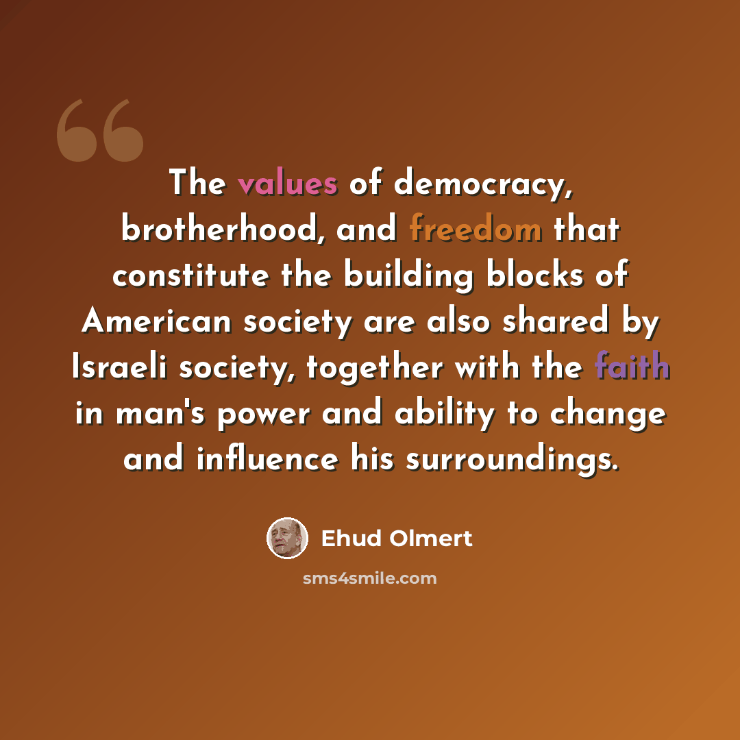 “The values of democracy, brotherhood, and freedom that constitute the building blocks of American society are also shared by Israeli society, together with the faith in man's power and ability to change and influence his surroundings.” quote by Ehud Olmert