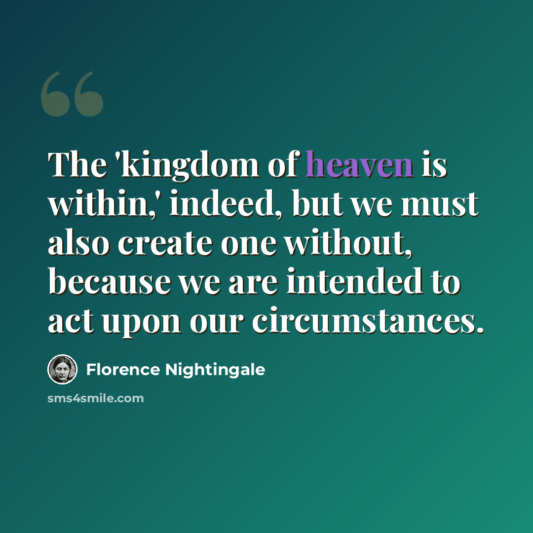 “The 'kingdom of heaven is within,' indeed, but we must also create one without, because we are intended to act upon our circumstances.” quote by Florence Nightingale