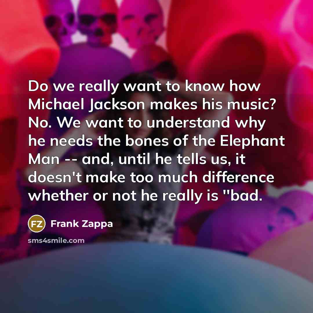 “Do we really want to know how Michael Jackson makes his music? No. We want to understand why he needs the bones of the Elephant Man -- and, until he tells us, it doesn't make too much difference whether or not he really is ''bad.” quote by Frank Zappa
