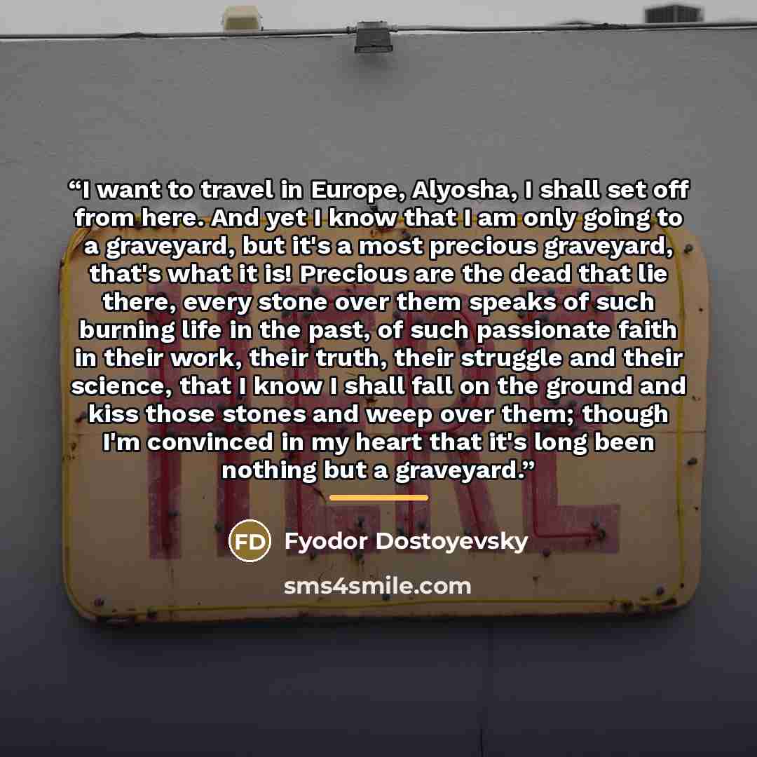 “I want to travel in Europe, Alyosha, I shall set off from here. And yet I know that I am only going to a graveyard, but it's a most precious graveyard, that's what it is! Precious are the dead that lie there, every stone over them speaks of such burning life in the past, of such passionate faith…” quote by Fyodor Dostoyevsky