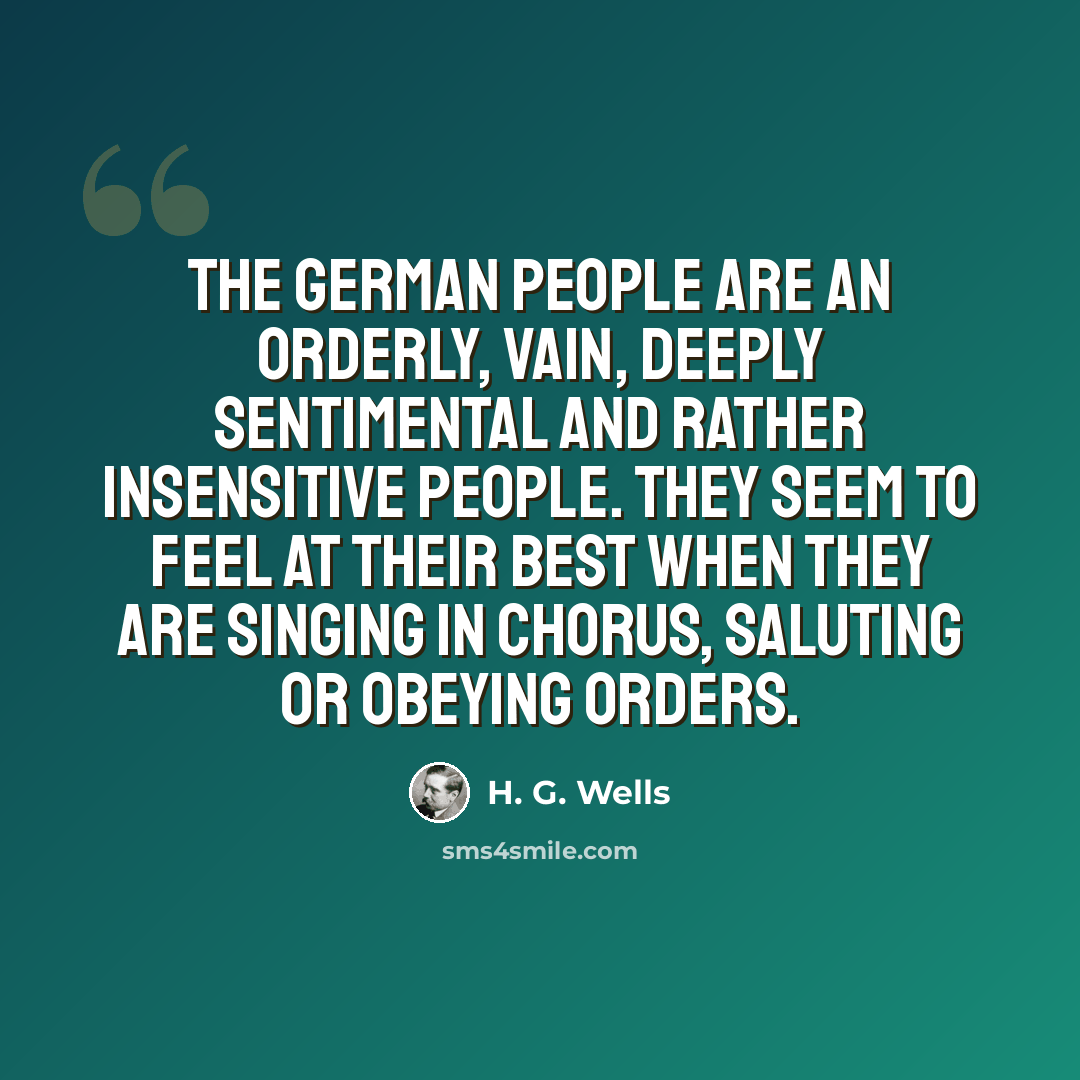 “The German people are an orderly, vain, deeply sentimental and rather insensitive people. They seem to feel at their best when they are singing in chorus, saluting or obeying orders.” quote by H. G. Wells