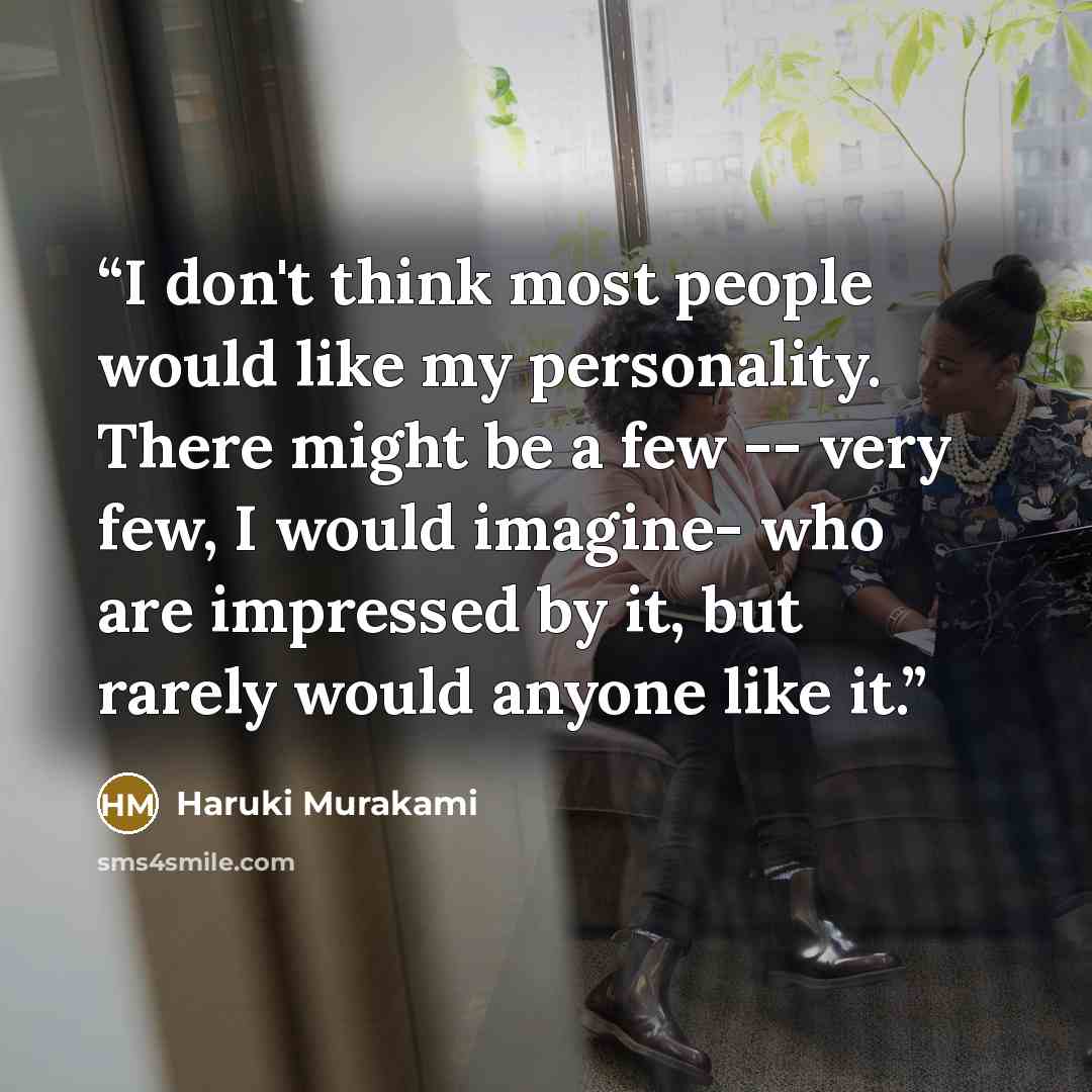 “I don't think most people would like my personality. There might be a few -- very few, I would imagine- who are impressed by it, but rarely would anyone like it.” quote by Haruki Murakami