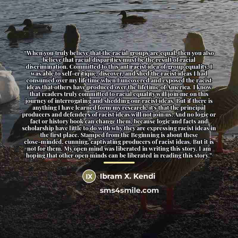 “When you truly believe that the racial groups are equal, then you also believe that racial disparities must be the result of racial discrimination. Committed to this antiracist idea of group equality, I was able to self-critique, discover, and shed the racist ideas I had consumed over my lifetime…” quote by Ibram X. Kendi