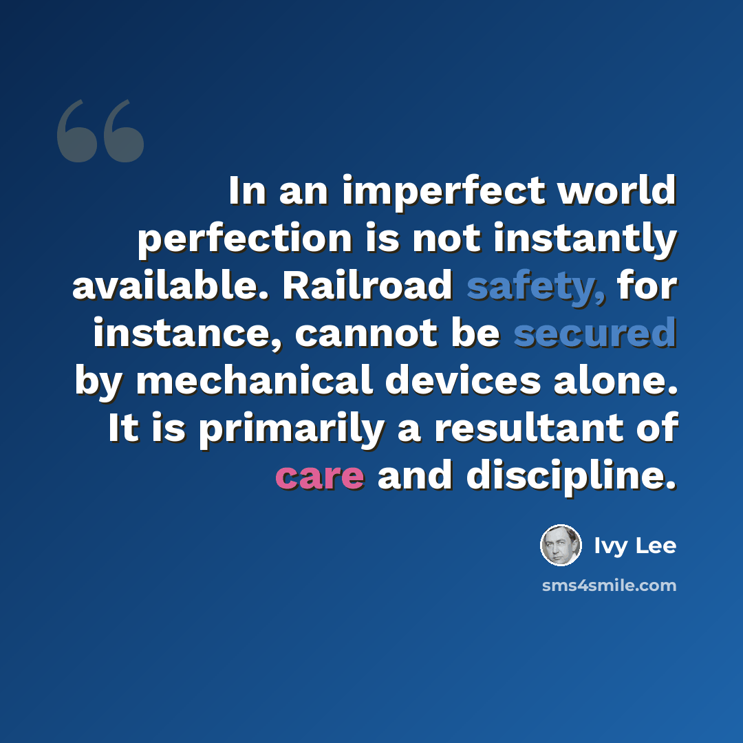 “In an imperfect world perfection is not instantly available. Railroad safety, for instance, cannot be secured by mechanical devices alone. It is primarily a resultant of care and discipline.” quote by Ivy Lee