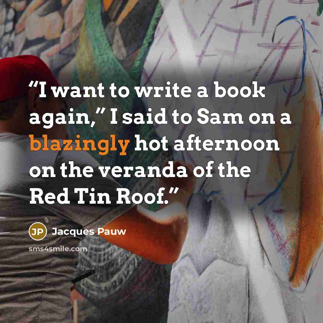 “I want to write a book again,” I said to Sam on a blazingly hot afternoon on the veranda of the Red Tin Roof.” quote by Jacques Pauw