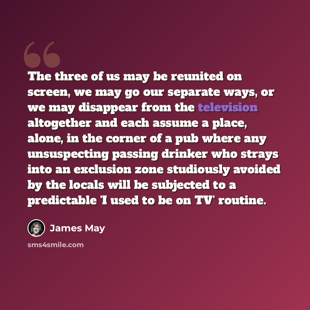 “The three of us may be reunited on screen, we may go our separate ways, or we may disappear from the television altogether and each assume a place, alone, in the corner of a pub where any unsuspecting passing drinker who strays into an exclusion zone studiously avoided by the locals will be…” quote by James May