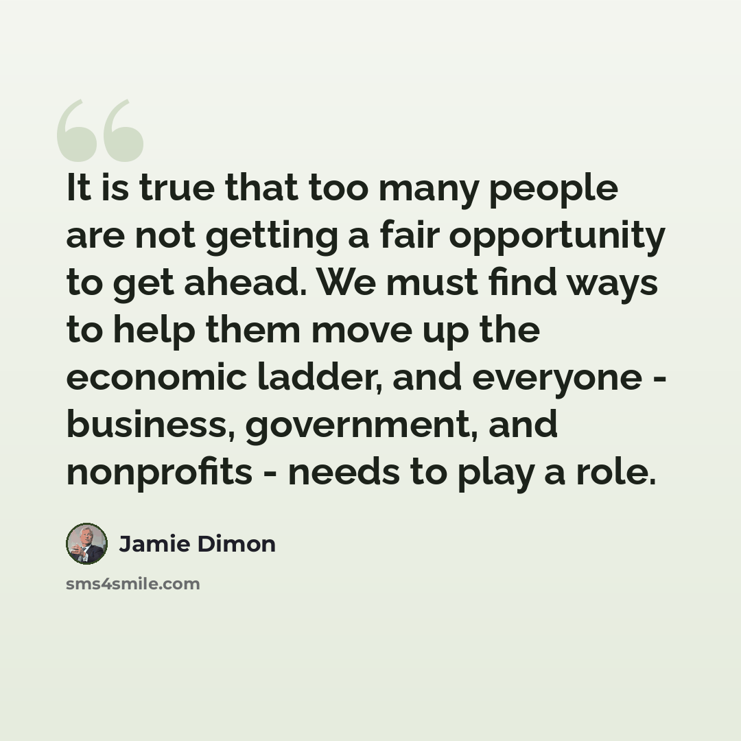 “It is true that too many people are not getting a fair opportunity to get ahead. We must find ways to help them move up the economic ladder, and everyone - business, government, and nonprofits - needs to play a role.” quote by Jamie Dimon