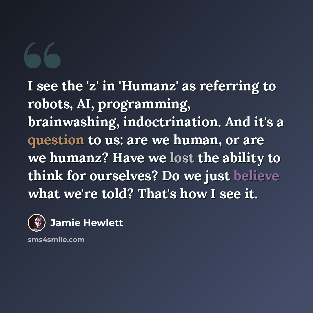 “I see the 'z' in 'Humanz' as referring to robots, AI, programming, brainwashing, indoctrination. And it's a question to us: are we human, or are we humanz? Have we lost the ability to think for ourselves? Do we just believe what we're told? That's how I see it.” quote by Jamie Hewlett
