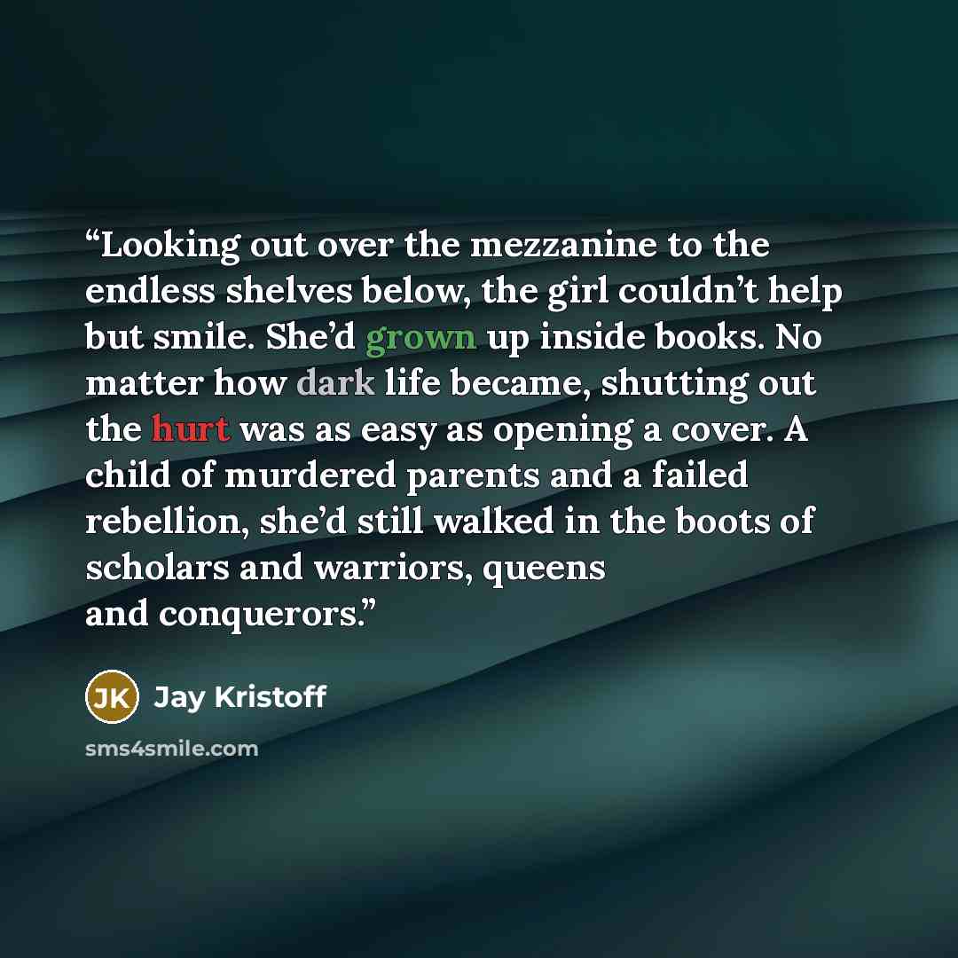 “Looking out over the mezzanine to the endless shelves below, the girl couldn’t help but smile. She’d grown up inside books. No matter how dark life became, shutting out the hurt was as easy as opening a cover. A child of murdered parents and a failed rebellion, she’d still walked in the boots of…” quote by Jay Kristoff