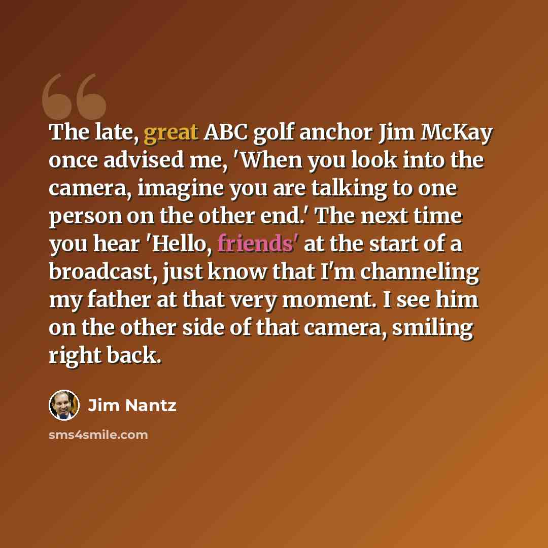 “The late, great ABC golf anchor Jim McKay once advised me, 'When you look into the camera, imagine you are talking to one person on the other end.' The next time you hear 'Hello, friends' at the start of a broadcast, just know that I'm channeling my father at that very moment. I see him on the…” quote by Jim Nantz