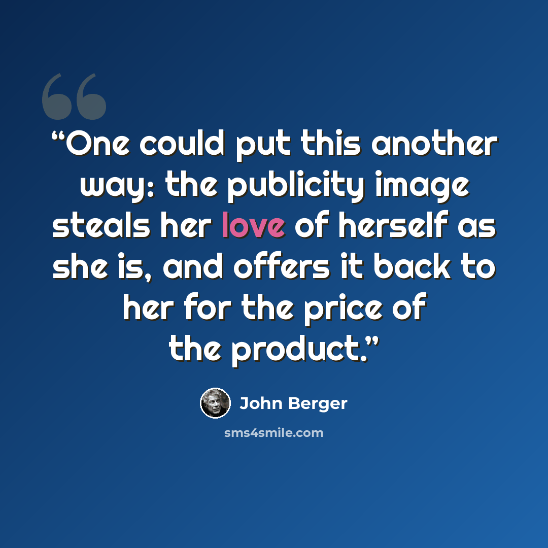 “One could put this another way: the publicity image steals her love of herself as she is, and offers it back to her for the price of the product.” quote by John Berger