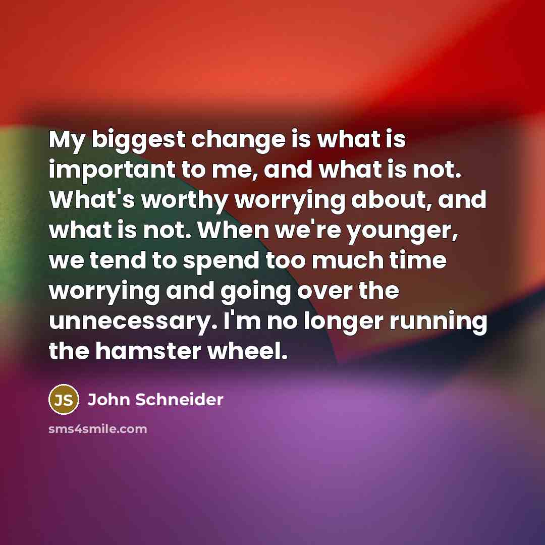 “My biggest change is what is important to me, and what is not. What's worthy worrying about, and what is not. When we're younger, we tend to spend too much time worrying and going over the unnecessary. I'm no longer running the hamster wheel.” quote by John Schneider