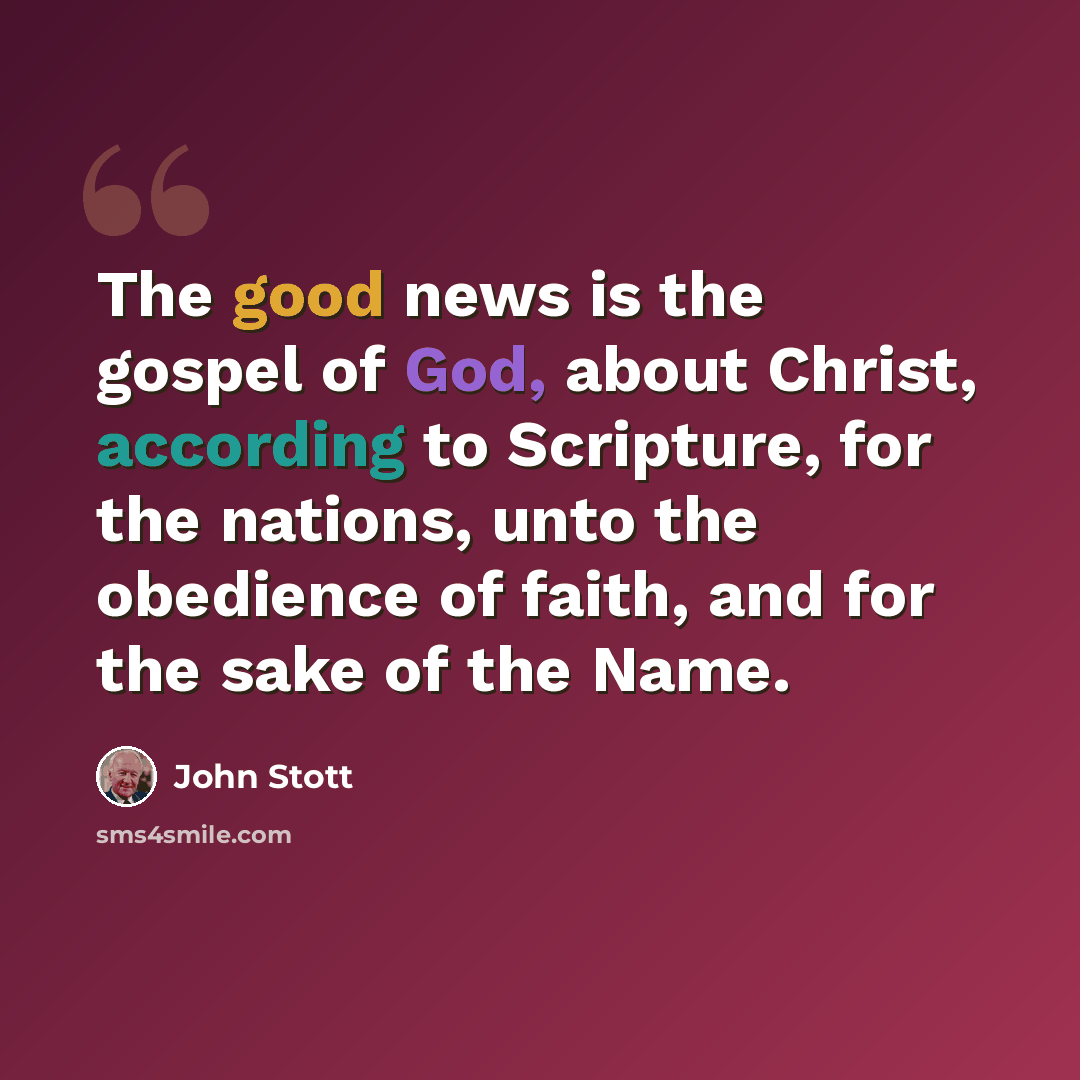 “The good news is the gospel of God, about Christ, according to Scripture, for the nations, unto the obedience of faith, and for the sake of the Name.” quote by John Stott