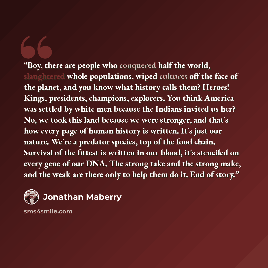 “Boy, there are people who conquered half the world, slaughtered whole populations, wiped cultures off the face of the planet, and you know what history calls them? Heroes! Kings, presidents, champions, explorers. You think America was settled by white men because the Indians invited us her? No, we…” quote by Jonathan Maberry