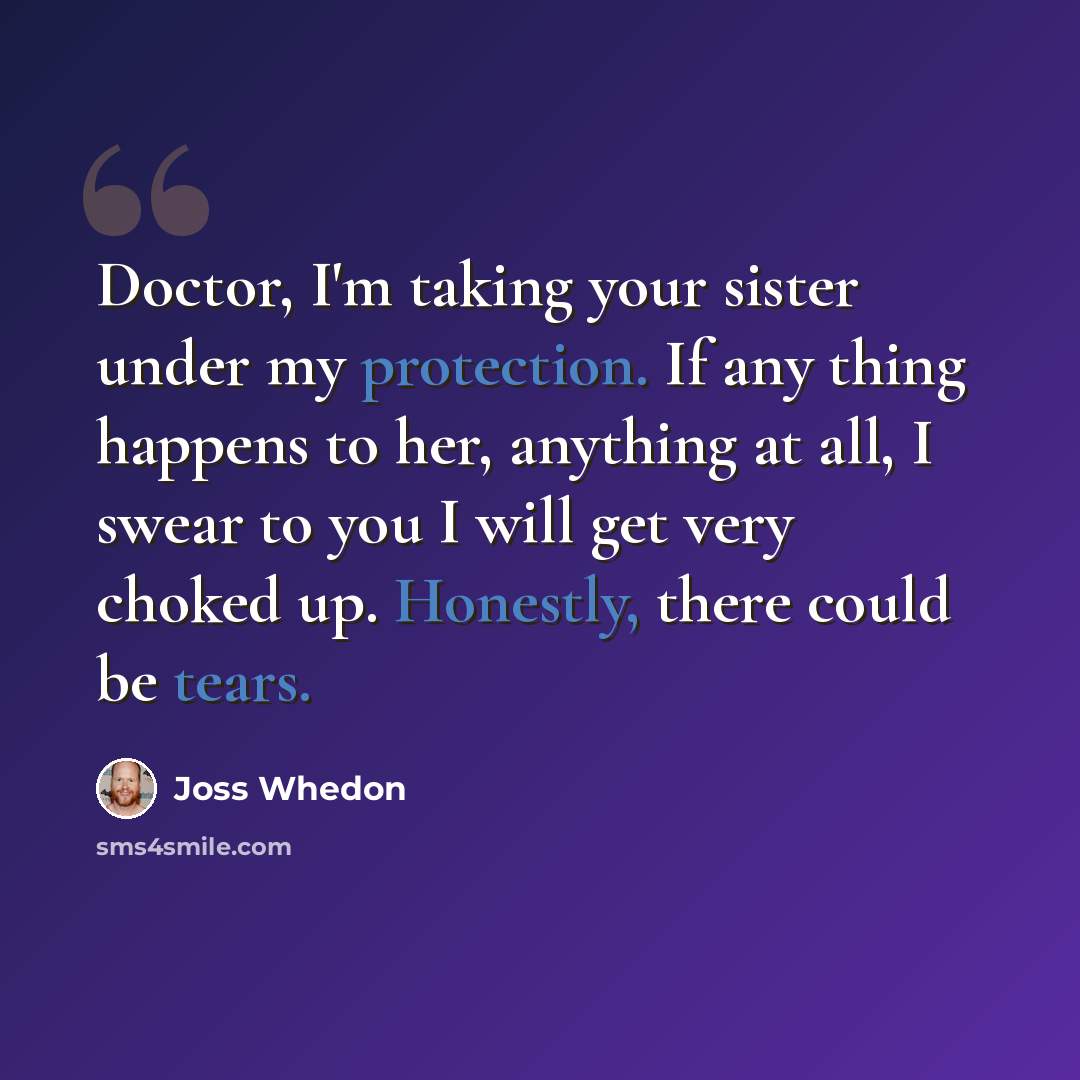 “Doctor, I'm taking your sister under my protection. If any thing happens to her, anything at all, I swear to you I will get very choked up. Honestly, there could be tears.” quote by Joss Whedon
