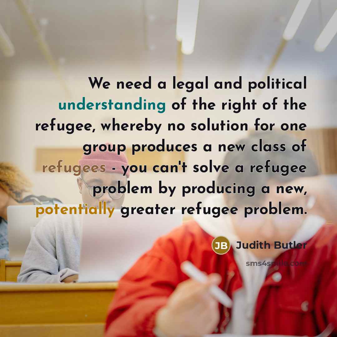 “We need a legal and political understanding of the right of the refugee, whereby no solution for one group produces a new class of refugees - you can't solve a refugee problem by producing a new, potentially greater refugee problem.” quote by Judith Butler