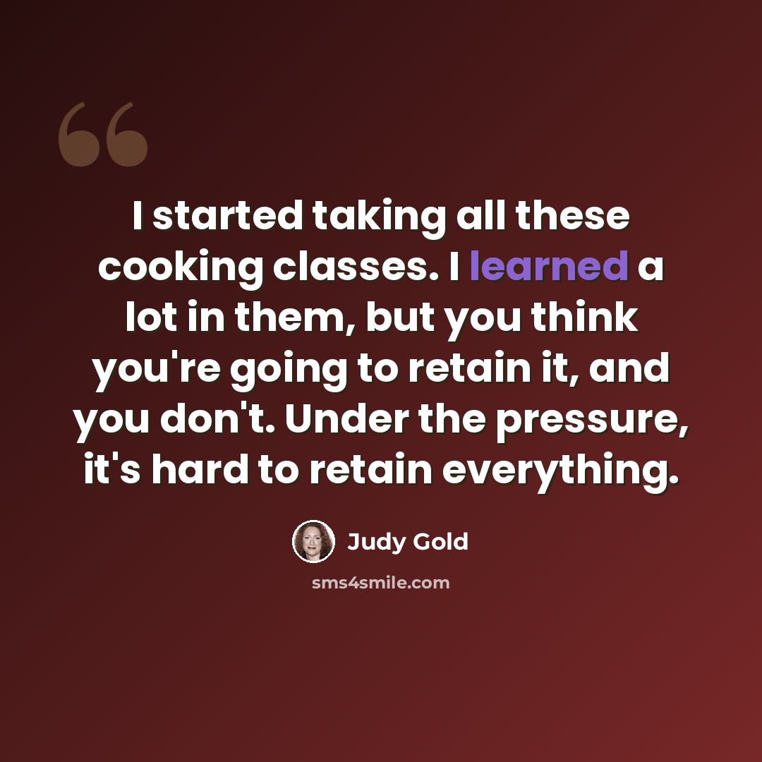“I started taking all these cooking classes. I learned a lot in them, but you think you're going to retain it, and you don't. Under the pressure, it's hard to retain everything.” quote by Judy Gold