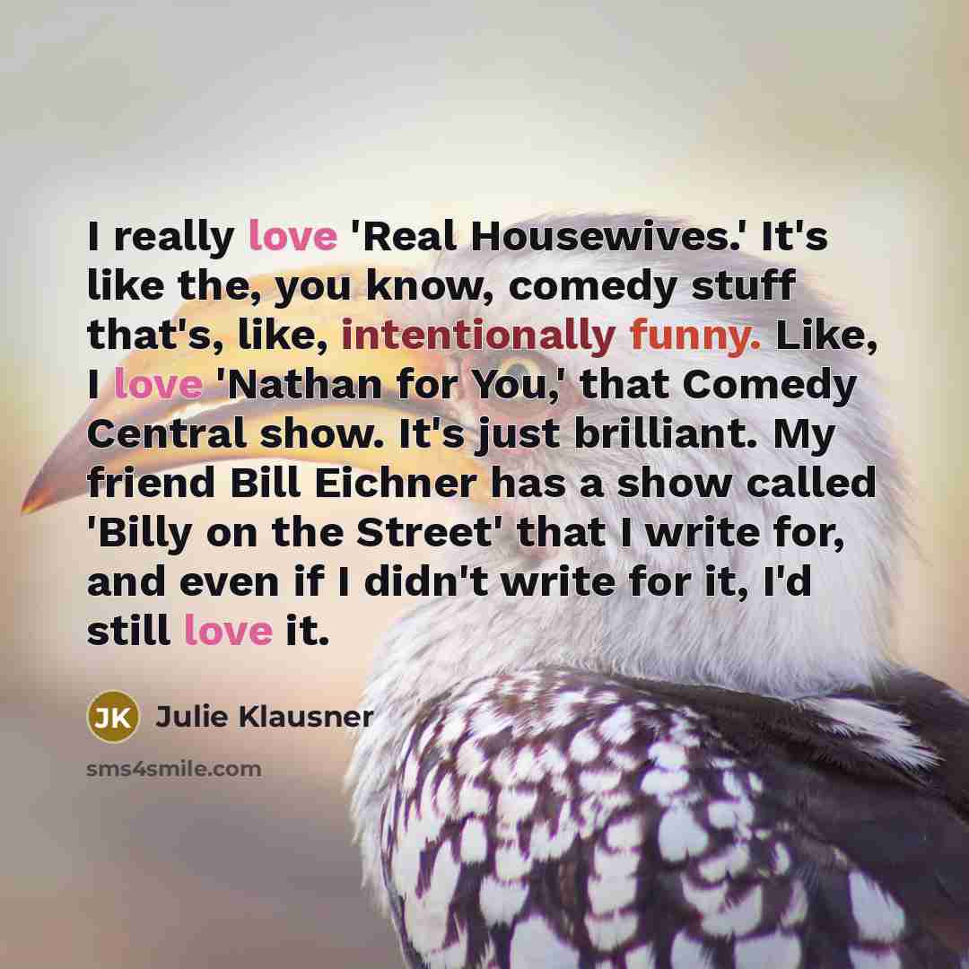 “I really love 'Real Housewives.' It's like the, you know, comedy stuff that's, like, intentionally funny. Like, I love 'Nathan for You,' that Comedy Central show. It's just brilliant. My friend Bill Eichner has a show called 'Billy on the Street' that I write for, and even if I didn't write for…” quote by Julie Klausner