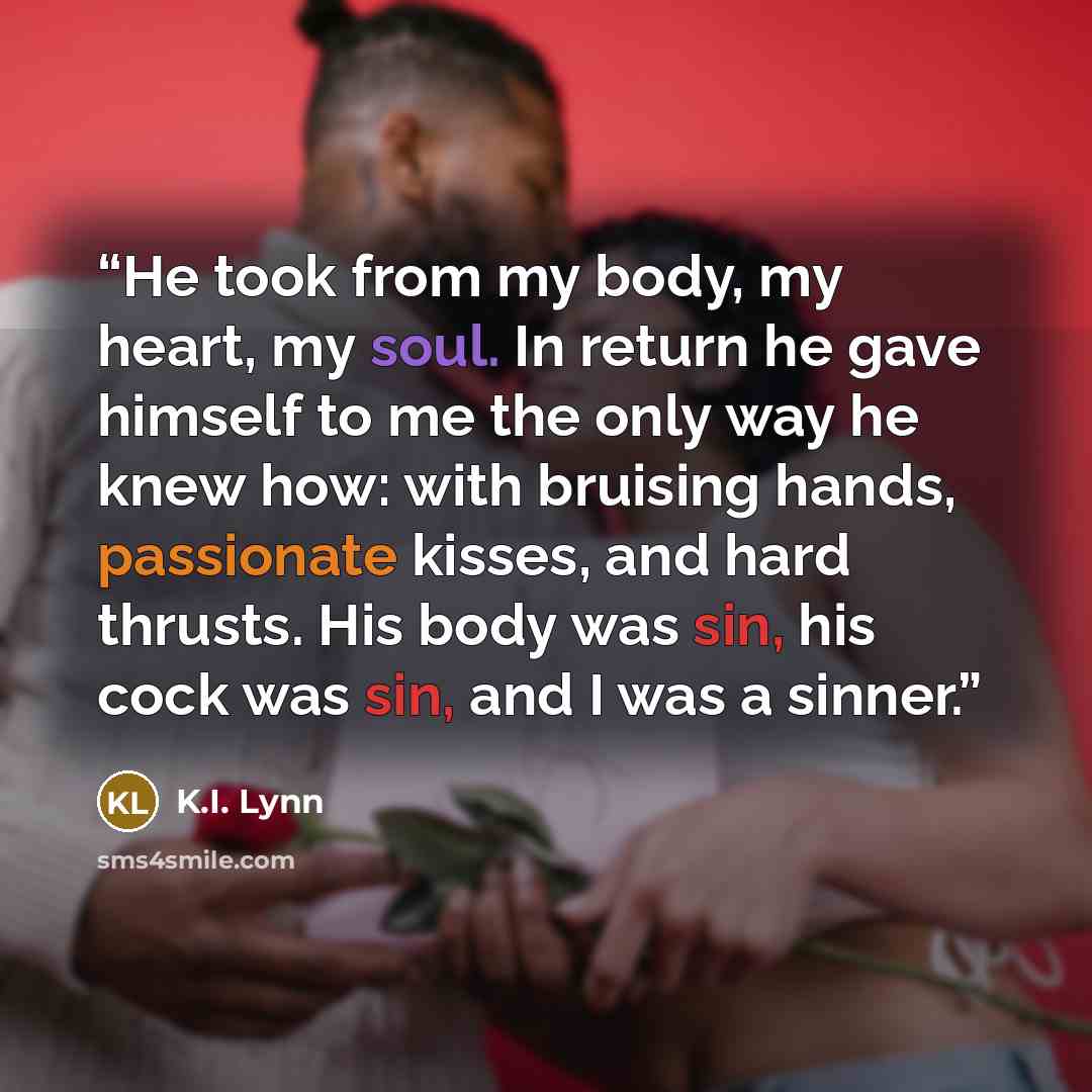 “He took from my body, my heart, my soul. In return he gave himself to me the only way he knew how: with bruising hands, passionate kisses, and hard thrusts. His body was sin, his cock was sin, and I was a sinner.” quote by K.I. Lynn