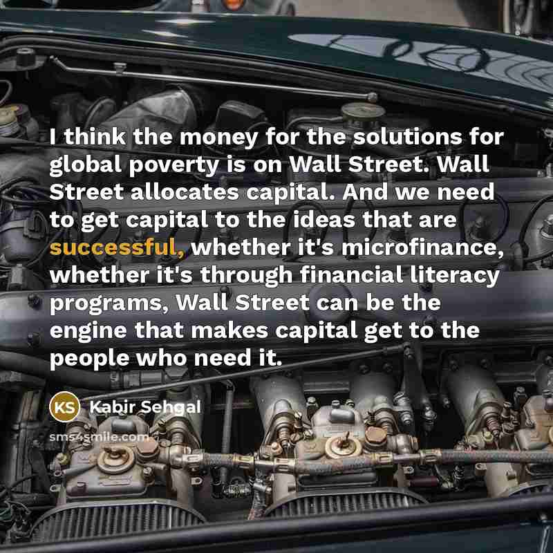 “I think the money for the solutions for global poverty is on Wall Street. Wall Street allocates capital. And we need to get capital to the ideas that are successful, whether it's microfinance, whether it's through financial literacy programs, Wall Street can be the engine that makes capital get to…” quote by Kabir Sehgal