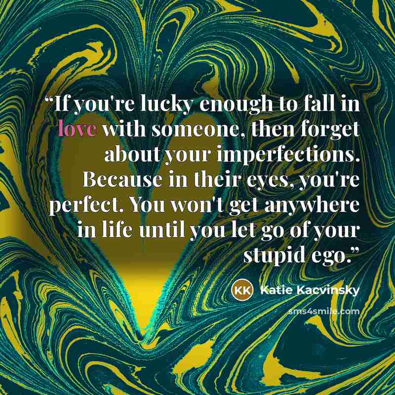 “If you're lucky enough to fall in love with someone, then forget about your imperfections. Because in their eyes, you're perfect. You won't get anywhere in life until you let go of your stupid ego.” quote by Katie Kacvinsky