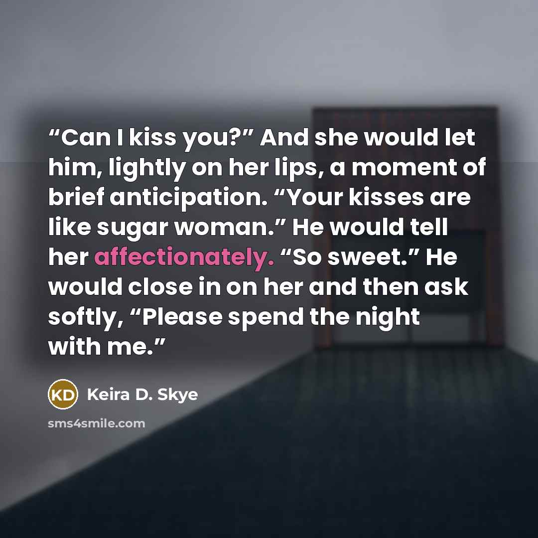 “Can I kiss you?” And she would let him, lightly on her lips, a moment of brief anticipation. “Your kisses are like sugar woman.” He would tell her affectionately. “So sweet.” He would close in on her and then ask softly, “Please spend the night with me.” quote by Keira D. Skye