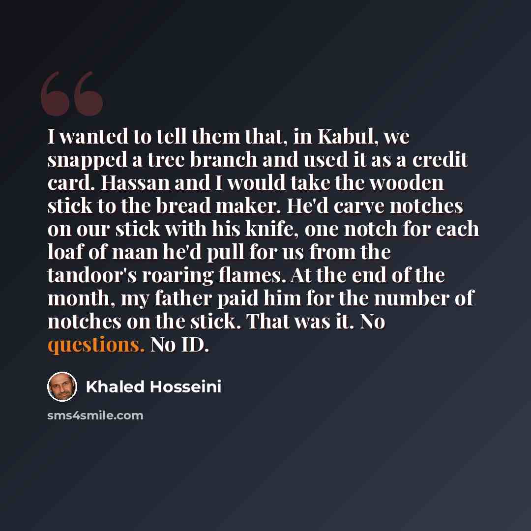 “I wanted to tell them that, in Kabul, we snapped a tree branch and used it as a credit card. Hassan and I would take the wooden stick to the bread maker. He'd carve notches on our stick with his knife, one notch for each loaf of naan he'd pull for us from the tandoor's roaring flames. At the end…” quote by Khaled Hosseini