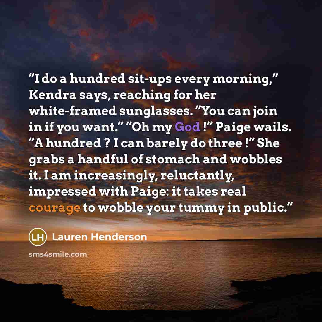 “I do a hundred sit-ups every morning,” Kendra says, reaching for her white-framed sunglasses. “You can join in if you want.” “Oh my God !” Paige wails. “A hundred ? I can barely do three !” She grabs a handful of stomach and wobbles it. I am increasingly, reluctantly, impressed with Paige: it…” quote by Lauren Henderson