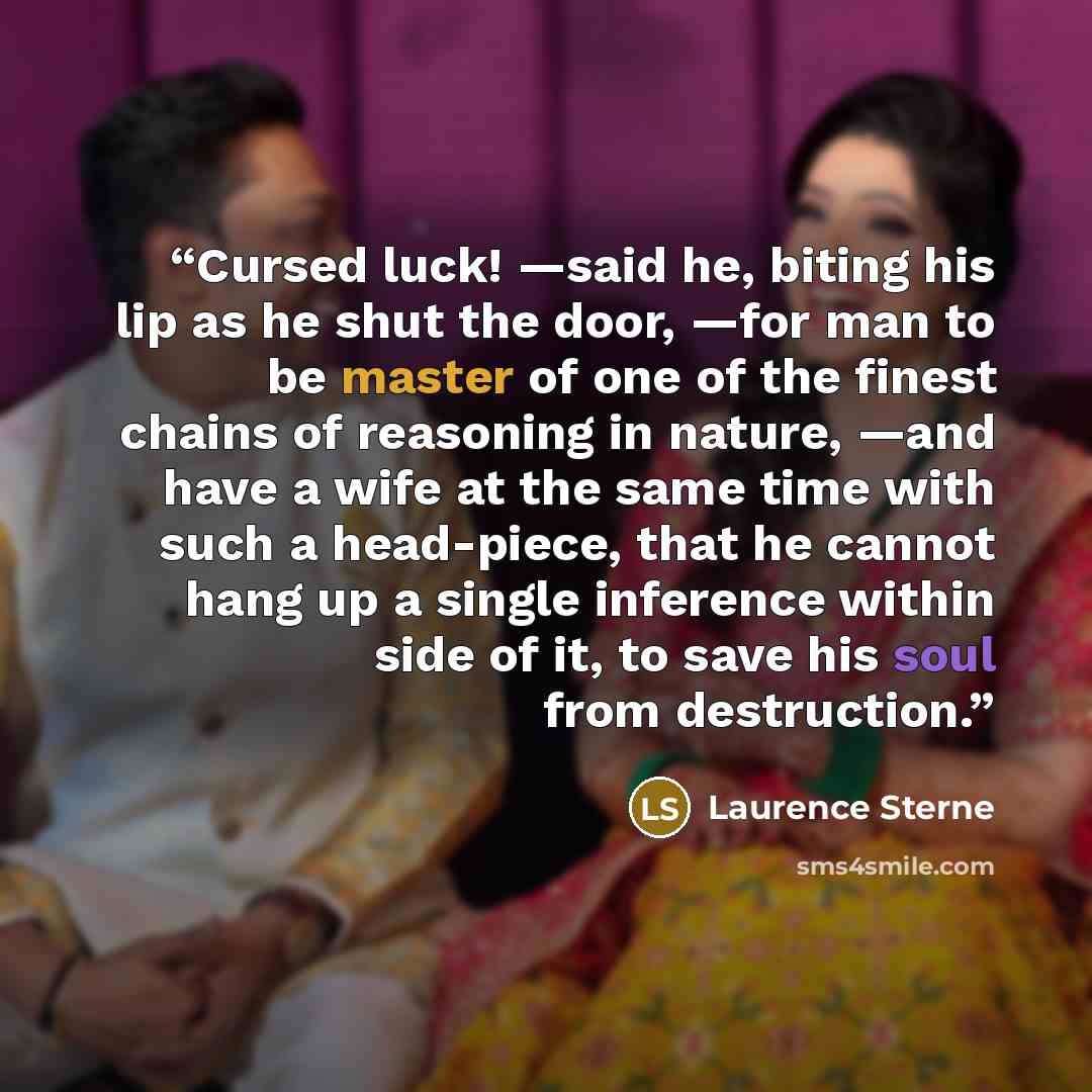 “Cursed luck! —said he, biting his lip as he shut the door, —for man to be master of one of the finest chains of reasoning in nature, —and have a wife at the same time with such a head-piece, that he cannot hang up a single inference within side of it, to save his soul from destruction.” quote by Laurence Sterne